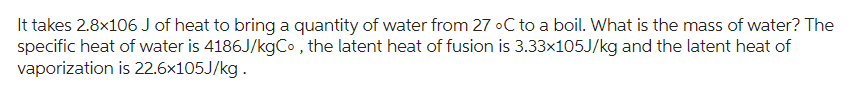 It takes 2.8x106 J of heat to bring a quantity of water from 27 °C to a boil. What is the mass of water? The
specific heat of water is 4186J/kgCo, the latent heat of fusion is 3.33x105J/kg and the latent heat of
vaporization is 22.6x105J/kg.