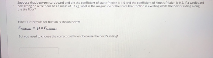Suppose that between cardboard and tile the coefficient of static friction is 1.5 and the coefficient of kinetic friction is 0.9. If a cardboard
box sitting on a tile floor has a mass of 37 kg, what is the magnitude of the force that friction is exerting while the box is sliding along
the tile floor?
Hint: Our formula for friction is shown below:
Ffriction = HXFNormal
But you need to choose the correct coefficient because the box IS sliding!