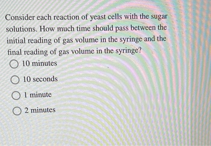Consider each reaction of yeast cells with the sugar
solutions. How much time should pass between the
initial reading of gas volume in the syringe and the
final reading of gas volume in the syringe?
10 minutes
O 10 seconds
O 1 minute
O2 minutes