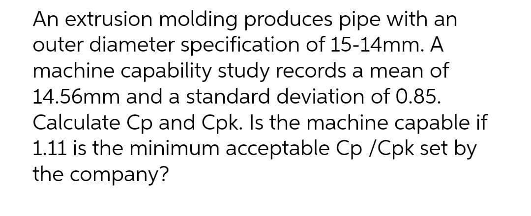 An extrusion molding produces pipe with an
outer diameter specification of 15-14mm. A
machine capability study records a mean of
14.56mm and a standard deviation of 0.85.
Calculate Cp and Cpk. Is the machine capable if
1.11 is the minimum acceptable Cp /Cpk set by
the company?