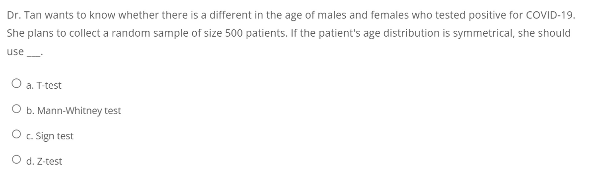 Dr. Tan wants to know whether there is a different in the age of males and females who tested positive for COVID-19.
She plans to collect a random sample of size 500 patients. If the patient's age distribution is symmetrical, she should
use
O a. T-test
O b. Mann-Whitney test
O c. Sign test
O d. Z-test