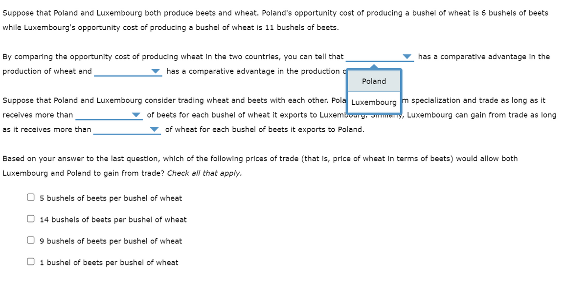 Suppose that Poland and Luxembourg both produce beets and wheat. Poland's opportunity cost of producing a bushel of wheat is 6 bushels of beets
while Luxembourg's opportunity cost of producing a bushel of wheat is 11 bushels of beets.
By comparing the opportunity cost of producing wheat in the two countries, you can tell that
production of wheat and
has a comparative advantage in the production c
Suppose that Poland and Luxembourg consider trading wheat and beets with each other. Pola Luxembourg m specialization and trade as long as it
receives more than
of beets for each bushel of wheat it exports to Luxembourg. Smmmmmary, Luxembourg can gain from trade as long
of wheat for each bushel of beets it exports to Poland.
as it receives more than
5 bushels of beets per bushel of wheat
Based on your answer to the last question, which of the following prices of trade (that is, price of wheat in terms of beets) would allow both
Luxembourg and Poland to gain from trade? Check all that apply.
14 bushels of beets per bushel of wheat
Poland
9 bushels of beets per bushel of wheat
has a comparative advantage in the
1 bushel of beets per bushel of wheat