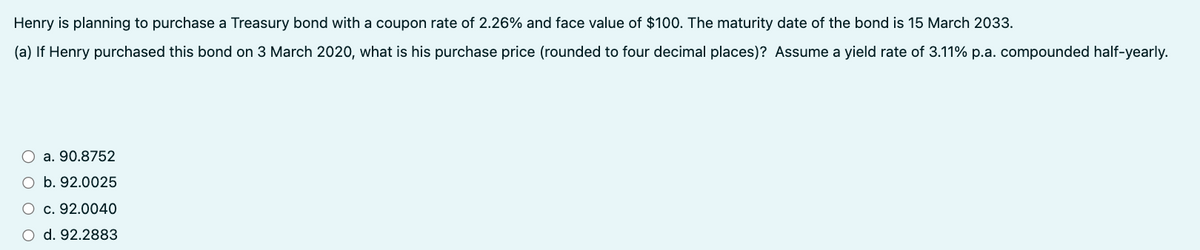 Henry is planning to purchase a Treasury bond with a coupon rate of 2.26% and face value of $100. The maturity date of the bond is 15 March 2033.
(a) If Henry purchased this bond on 3 March 2020, what is his purchase price (rounded to four decimal places)? Assume a yield rate of 3.11% p.a. compounded half-yearly.
a. 90.8752
O b. 92.0025
O c. 92.0040
○ d. 92.2883