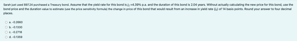 Sarah just used $97.24 purchased a Treasury bond. Assume that the yield rate for this bond is j₂ =4.39% p.a. and the duration of this bond is 2.04 years. Without actually calculating the new price for this bond, use the
bond price and the duration value to estimate (use the price sensitivity formula) the change in price of this bond that would result from an increase in yield rate (2) of 14 basis points. Round your answer to four decimal
places.
a. -0.2660
O b. -0.1330
O c. -0.2718
d. -0.1359