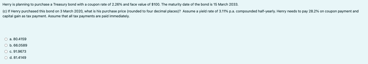 Herry is planning to purchase a Treasury bond with a coupon rate of 2.26% and face value of $100. The maturity date of the bond is 15 March 2033.
(c) If Henry purchased this bond on 3 March 2020, what is his purchase price (rounded to four decimal places)? Assume a yield rate of 3.11% p.a. compounded half-yearly. Henry needs to pay 28.2% on coupon payment and
capital gain as tax payment. Assume that all tax payments are paid immediately.
a. 80.4159
O b. 66.0589
c. 91.9673
○ d. 81.4149
