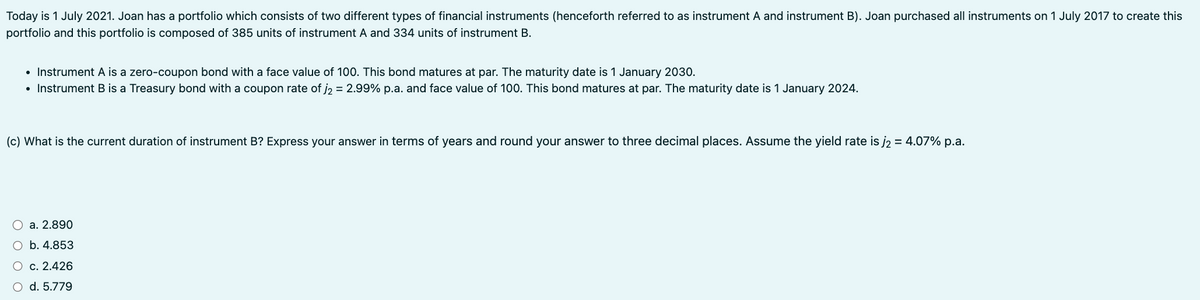Today is 1 July 2021. Joan has a portfolio which consists of two different types of financial instruments (henceforth referred to as instrument A and instrument B). Joan purchased all instruments on 1 July 2017 to create this
portfolio and this portfolio is composed of 385 units of instrument A and 334 units of instrument B.
• Instrument A is a zero-coupon bond with a face value of 100. This bond matures at par. The maturity date is 1 January 2030.
• Instrument B is a Treasury bond with a coupon rate of j₂ = 2.99% p.a. and face value of 100. This bond matures at par. The maturity date is 1 January 2024.
(c) What is the current duration of instrument B? Express your answer in terms of years and round your answer to three decimal places. Assume the yield rate is j₂ = 4.07% p.a.
a. 2.890
O b. 4.853
○ c. 2.426
○ d. 5.779