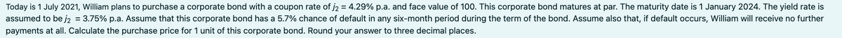 Today is 1 July 2021, William plans to purchase a corporate bond with a coupon rate of j₂ = 4.29% p.a. and face value of 100. This corporate bond matures at par. The maturity date is 1 January 2024. The yield rate is
assumed to be j₂ = 3.75% p.a. Assume that this corporate bond has a 5.7% chance of default in any six-month period during the term of the bond. Assume also that, if default occurs, William will receive no further
payments at all. Calculate the purchase price for 1 unit of this corporate bond. Round your answer to three decimal places.