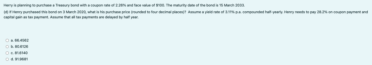 Herry is planning to purchase a Treasury bond with a coupon rate of 2.26% and face value of $100. The maturity date of the bond is 15 March 2033.
(d) If Henry purchased this bond on 3 March 2020, what is his purchase price (rounded to four decimal places)? Assume a yield rate of 3.11% p.a. compounded half-yearly. Henry needs to pay 28.2% on coupon payment and
capital gain as tax payment. Assume that all tax payments are delayed by half year.
a. 66.4562
O b. 80.6126
○ c. 81.6140
○ d. 91.9681