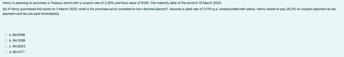 Henry is planning to purchase a Treasury bond with a coupon rate of 2.26% and face value of $100. The maturity date of the bond is 15 March 2033.
(b) If Henry purchased this bond on 3 March 2020, what is his purchase price (rounded to four decimal places)? Assume a yield rate of 3.11% p.a. compounded half-yearly. Henry needs to pay 28.2% on coupon payment as tax
payment and tax are paid immediately.
a. 84.9188
O b. 84.1098
c. 84.9203
○ d. 85.4177