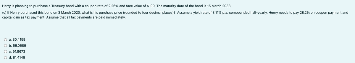 Herry is planning to purchase a Treasury bond with a coupon rate of 2.26% and face value of $100. The maturity date of the bond is 15 March 2033.
(c) If Henry purchased this bond on 3 March 2020, what is his purchase price (rounded to four decimal places)? Assume a yield rate of 3.11% p.a. compounded half-yearly. Henry needs to pay 28.2% on coupon payment and
capital gain as tax payment. Assume that all tax payments are paid immediately.
a. 80.4159
b. 66.0589
c. 91.9673
d. 81.4149