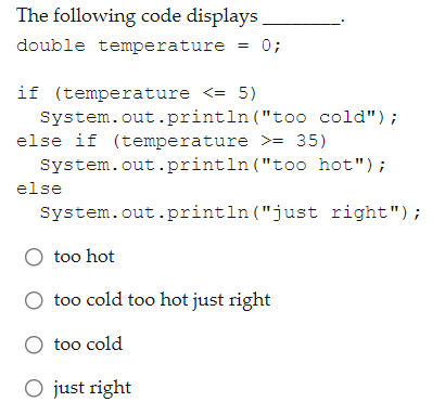 The following code displays
double temperature
0;
if (temperature <= 5)
System.out.println ("too cold");
else if (temperature >= 35)
System.out.println ("t0o hot");
else
System.out.println ("just right");
O too hot
too cold too hot just right
O too cold
O just right

