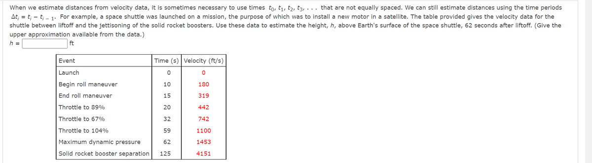 When we estimate distances from velocity data, it is sometimes necessary to use times to, t₁, t2, t3, ... that are not equally spaced. We can still estimate distances using the time periods
At; = t; t₁1. For example, a space shuttle was launched on a mission, the purpose of which was to install a new motor in a satellite. The table provided gives the velocity data for the
shuttle between liftoff and the jettisoning of the solid rocket boosters. Use these data to estimate the height, h, above Earth's surface of the space shuttle, 62 seconds after liftoff. (Give the
upper approximation available from the data.)
h =
ft
Event
Time (s) Velocity (ft/s)
Launch
0
Begin roll maneuver
10
End roll maneuver
15
Throttle to 89%
20
Throttle to 67%
32
Throttle to 104%
59
Maximum dynamic pressure
62
Solid rocket booster separation 125
0
180
319
442
742
1100
1453
4151