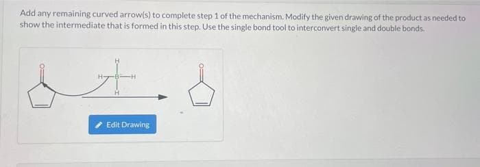 Add any remaining curved arrow(s) to complete step 1 of the mechanism. Modify the given drawing of the product as needed to
show the intermediate that is formed in this step. Use the single bond tool to interconvert single and double bonds.
Edit Drawing
