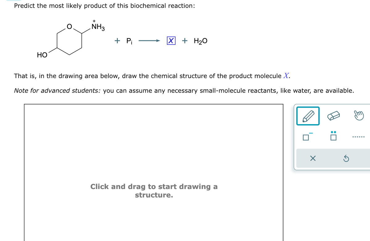 Predict the most likely product of this biochemical reaction:
HO
NH3
+ Pi
X + H₂O
That is, in the drawing area below, draw the chemical structure of the product molecule X.
Note for advanced students: you can assume any necessary small-molecule reactants, like water, are available.
Click and drag to start drawing a
structure.
X
Ś