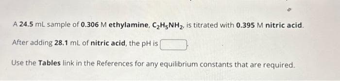 A 24.5 mL sample of 0.306 M ethylamine, C₂H5NH₂, is titrated with 0.395 M nitric acid.
After adding 28.1 mL of nitric acid, the pH is [
Use the Tables link in the References for any equilibrium constants that are required.