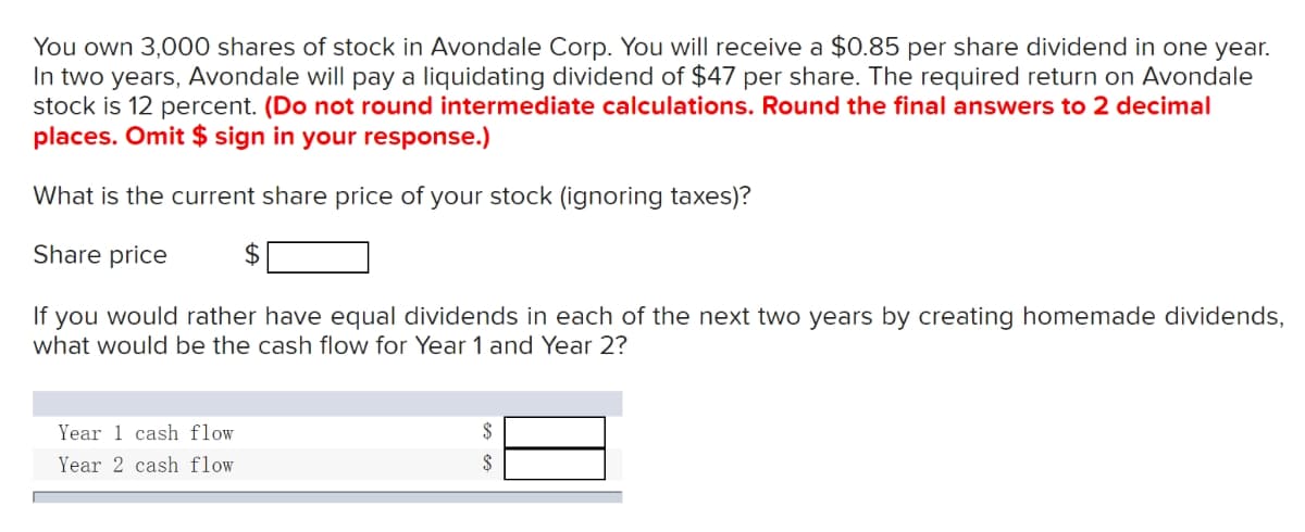 You own 3,000 shares of stock in Avondale Corp. You will receive a $0.85 per share dividend in one year.
In two years, Avondale will pay a liquidating dividend of $47 per share. The required return on Avondale
stock is 12 percent. (Do not round intermediate calculations. Round the final answers to 2 decimal
places. Omit $ sign in your response.)
What is the current share price of your stock (ignoring taxes)?
Share price
If you would rather have equal dividends in each of the next two years by creating homemade dividends,
what would be the cash flow for Year 1 and Year 2?
Year 1 cash flow
Year 2 cash flow
$
$