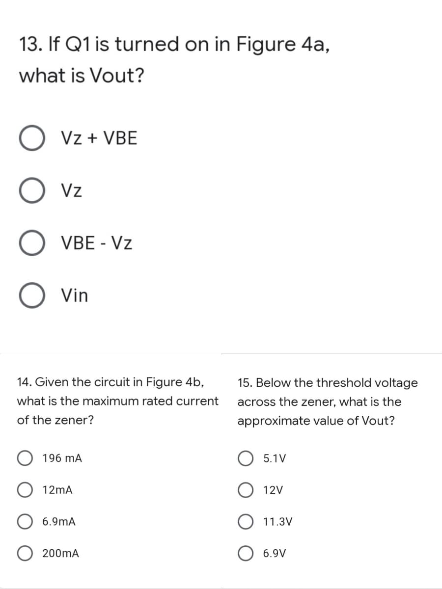 13. If Q1 is turned on in Figure 4a,
what is Vout?
Vz + VBE
Vz
VBE - Vz
Vin
14. Given the circuit in Figure 4b,
15. Below the threshold voltage
what is the maximum rated current
across the zener, what is the
of the zener?
approximate value of Vout?
196 mA
5.1V
12mA
12V
6.9mA
11.3V
200mA
6.9V
