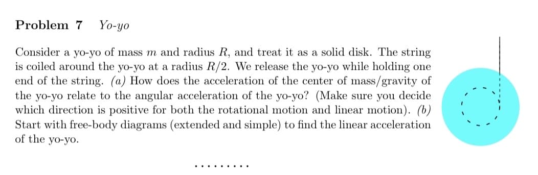 Problem 7 Yo-yo
Consider a yo-yo of mass m and radius R, and treat it as a solid disk. The string
is coiled around the yo-yo at a radius R/2. We release the yo-yo while holding one
end of the string. (a) How does the acceleration of the center of mass/gravity of
the yo-yo relate to the angular acceleration of the yo-yo? (Make sure you decide
which direction is positive for both the rotational motion and linear motion). (b)
Start with free-body diagrams (extended and simple) to find the linear acceleration
of the yo-yo.