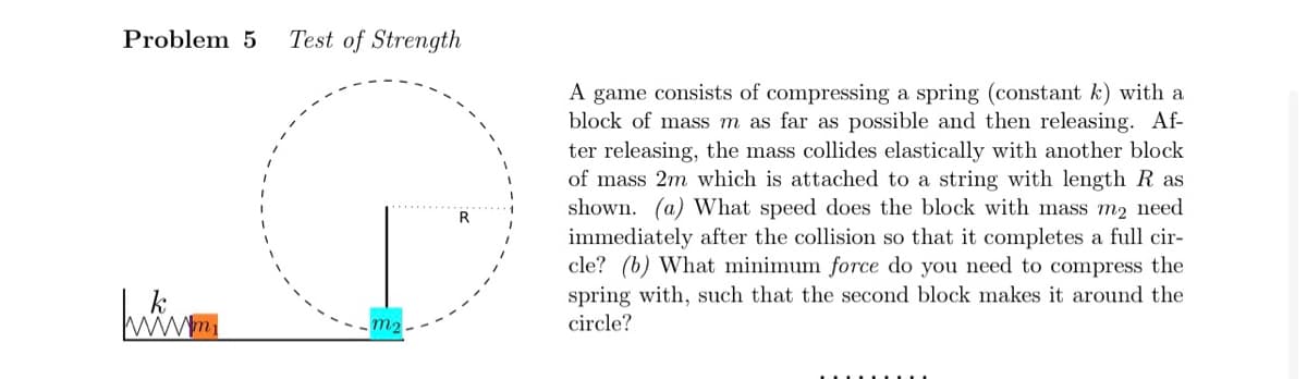Problem 5
www.m
Test of Strength
m₂.
A game consists of compressing a spring (constant k) with a
block of mass m as far as possible and then releasing. Af-
ter releasing, the mass collides elastically with another block
of mass 2m which is attached to a string with length R as
shown. (a) What speed does the block with mass m2 need
immediately after the collision so that it completes a full cir-
cle? (b) What minimum force do you need to compress the
spring with, such that the second block makes it around the
circle?