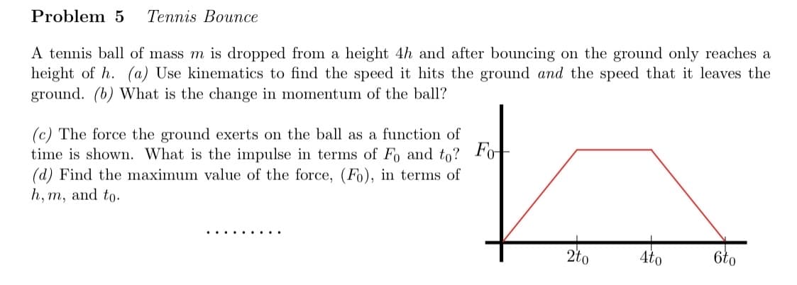 Problem 5 Tennis Bounce
A tennis ball of mass m is dropped from a height 4h and after bouncing on the ground only reaches a
height of h. (a) Use kinematics to find the speed it hits the ground and the speed that it leaves the
ground. (b) What is the change in momentum of the ball?
Fo
(c) The force the ground exerts on the ball as a function of
time is shown. What is the impulse in terms of Fo and to?
(d) Find the maximum value of the force, (Fo), in terms of
h, m, and to.
2to
4to
6to