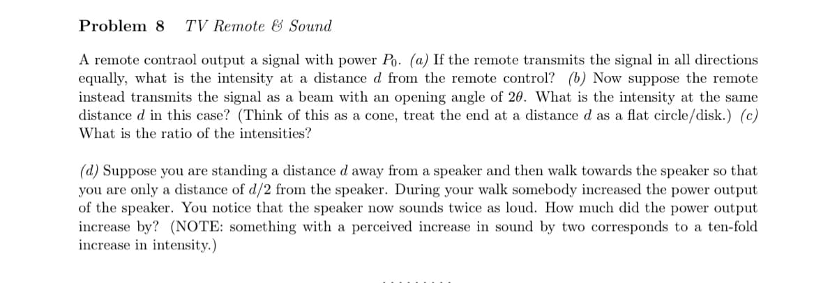 Problem 8 TV Remote & Sound
A remote contraol output a signal with power Po. (a) If the remote transmits the signal in all directions
equally, what is the intensity at a distance d from the remote control? (b) Now suppose the remote
instead transmits the signal as a beam with an opening angle of 20. What is the intensity at the same
distance d in this case? (Think of this as a cone, treat the end at a distance d as a flat circle/disk.) (c)
What is the ratio of the intensities?
(d) Suppose you are standing a distance d away from a speaker and then walk towards the speaker so that
you are only a distance of d/2 from the speaker. During your walk somebody increased the power output
of the speaker. You notice that the speaker now sounds twice as loud. How much did the power output
increase by? (NOTE: something with a perceived increase in sound by two corresponds to a ten-fold
increase in intensity.)