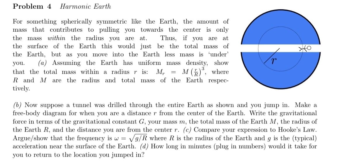 Problem 4 Harmonic Earth
For something spherically symmetric like the Earth, the amount of
mass that contributes to pulling you towards the center is only
the mass within the radius you are at. Thus, if you are at
the surface of the Earth this would just be the total mass of
the Earth, but as you move into the Earth less mass is 'under'
you. (a) Assuming the Earth has uniform mass density, show
that the total mass within a radius r is: Mr = M()³, where
R and M are the radius and total mass of the Earth respec-
tively.
=
(b) Now suppose a tunnel was drilled through the entire Earth as shown and you jump in. Make a
free-body diagram for when you are a distance r from the center of the Earth. Write the gravitational
force in terms of the gravitational constant G, your mass m, the total mass of the Earth M, the radius of
the Earth R, and the distance you are from the center r. (c) Compare your expression to Hooke's Law.
Argue/show that the frequency is w = √g/R where R is the radius of the Earth and g is the (typical)
acceleration near the surface of the Earth. (d) How long in minutes (plug in numbers) would it take for
you to return to the location you jumped in?