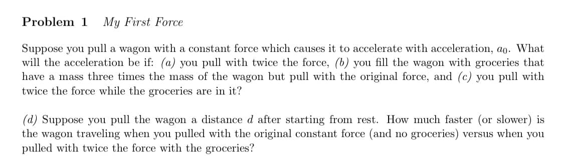 Problem 1 My First Force
Suppose you pull a wagon with a constant force which causes it to accelerate with acceleration, ao. What
will the acceleration be if: (a) you pull with twice the force, (b) you fill the wagon with groceries that
have a mass three times the mass of the wagon but pull with the original force, and (c) you pull with
twice the force while the groceries are in it?
(d) Suppose you pull the wagon a distance d after starting from rest. How much faster (or slower) is
the wagon traveling when you pulled with the original constant force (and no groceries) versus when you
pulled with twice the force with the groceries?