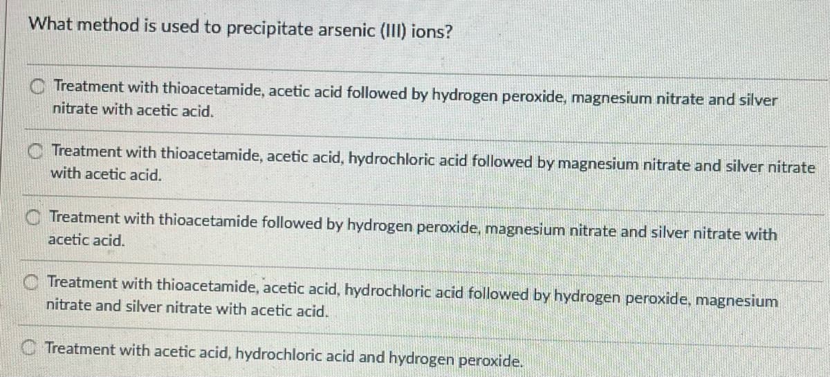 What method is used to precipitate arsenic (III) ions?
Treatment with thioacetamide, acetic acid followed by hydrogen peroxide, magnesium nitrate and silver
nitrate with acetic acid.
Treatment with thioacetamide, acetic acid, hydrochloric acid followed by magnesium nitrate and silver nitrate
with acetic acid.
Treatment with thioacetamide followed by hydrogen peroxide, magnesium nitrate and silver nitrate with
acetic acid.
Treatment with thioacetamide, acetic acid, hydrochloric acid followed by hydrogen peroxide, magnesium
nitrate and silver nitrate with acetic acid.
C Treatment with acetic acid, hydrochloric acid and hydrogen peroxide.