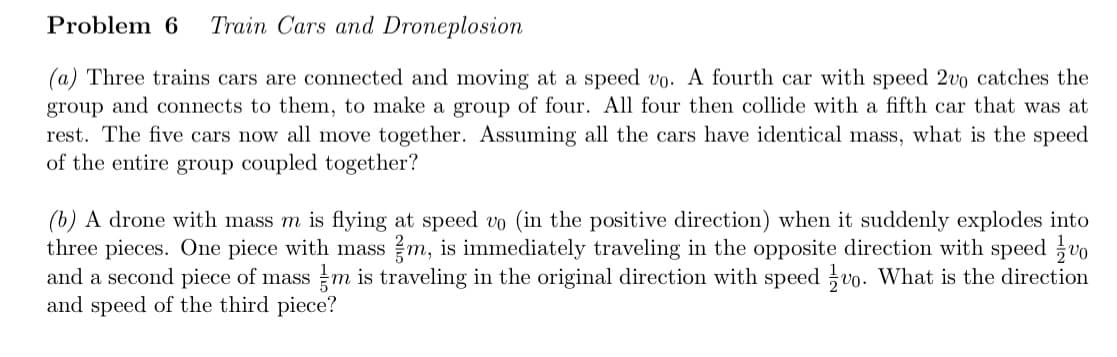 Problem 6 Train Cars and Droneplosion
(a) Three trains cars are connected and moving at a speed vo. A fourth car with speed 2vo catches the
group and connects to them, to make a group of four. All four then collide with a fifth car that was at
rest. The five cars now all move together. Assuming all the cars have identical mass, what is the speed
of the entire group coupled together?
(b) A drone with mass m is flying at speed vo (in the positive direction) when it suddenly explodes into
three pieces. One piece with mass m, is immediately traveling in the opposite direction with speed vo
and a second piece of mass m is traveling in the original direction with speed vo. What is the direction
and speed of the third piece?