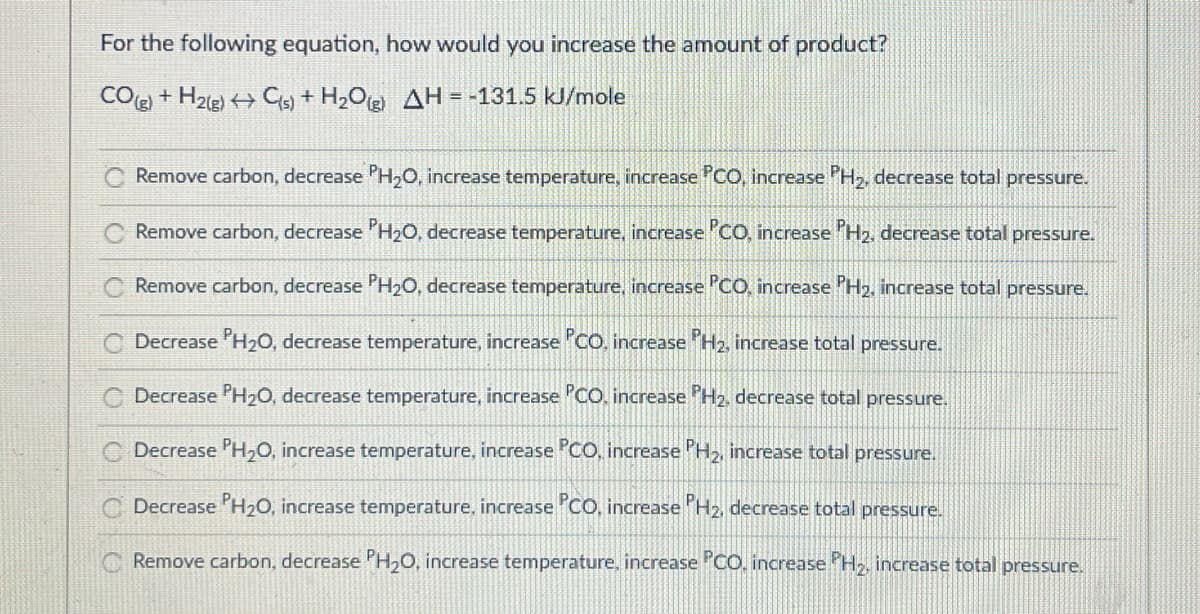 For the following equation, how would you increase the amount of product?
CO(g) + H2(g) → C(s) + H₂O(g) AH = -131.5 kJ/mole
Remove carbon, decrease PH₂O, increase temperature, increase PCO, increase PH₂, decrease total pressure.
Remove carbon, decrease PH₂O, decrease temperature, increase PCO, increase PH₂, decrease total pressure.
Remove carbon, decrease PH₂O, decrease temperature, increase PCO, increase PH₂, increase total pressure.
CDecrease PH₂O, decrease temperature, increase PCO, increase PH₂, increase total pressure.
CDecrease PH₂O, decrease temperature, increase PCO, increase PH2, decrease total pressure.
CDecrease PH₂O, increase temperature, increase PCO, increase PH₂, increase total pressure.
Decrease PH₂O, increase temperature, increase PCO, increase PH₂, decrease total pressure.
Remove carbon, decrease PH₂O, increase temperature, increase PCO, increase PH₂, increase total pressure.