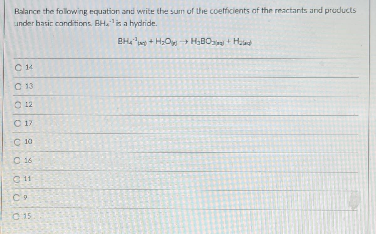 Balance the following equation and write the sum of the coefficients of the reactants and products
under basic conditions. BH41 is a hydride.
BH4 0) + H2Oe → H3BO3laa) + H2a9)
C 14
С 13
С 12
С 17
O 10
С 16
C 11
C 9
C 15
