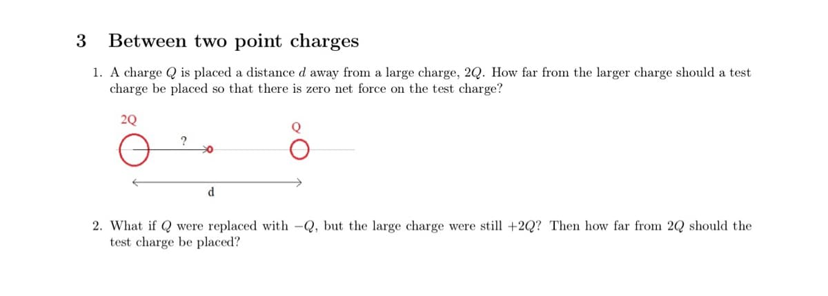 3
Between two point charges
1. A charge Q is placed a distance d away from a large charge, 2Q. How far from the larger charge should a test
charge be placed so that there is zero net force on the test charge?
2Q
d
2. What if Q were replaced with -Q, but the large charge were still +2Q? Then how far from 2Q should the
test charge be placed?