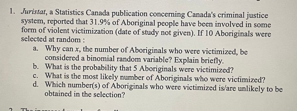 1. Juristat, a Statistics Canada publication concerning Canada's criminal justice
system, reported that 31.9% of Aboriginal people have been involved in some
form of violent victimization (date of study not given). If 10 Aboriginals were
selected at random :
a. Why can x, the number of Aboriginals who were victimized, be
considered a binomial random variable? Explain briefly.
What is the probability that 5 Aboriginals were victimized?
What is the most likely number of Aboriginals who were victimized?
Which number(s) of Aboriginals who were victimized is/are unlikely to be
obtained in the selection?
b.
c.
d.
The inor