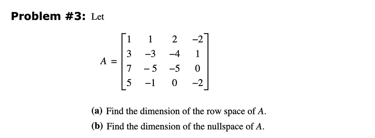 Problem #3: Let
A =
1
3
7
1
-3
- 5
-1
-2
2
-4 1
-5
0
0 -2
(a) Find the dimension of the row space of A.
(b) Find the dimension of the nullspace of A.