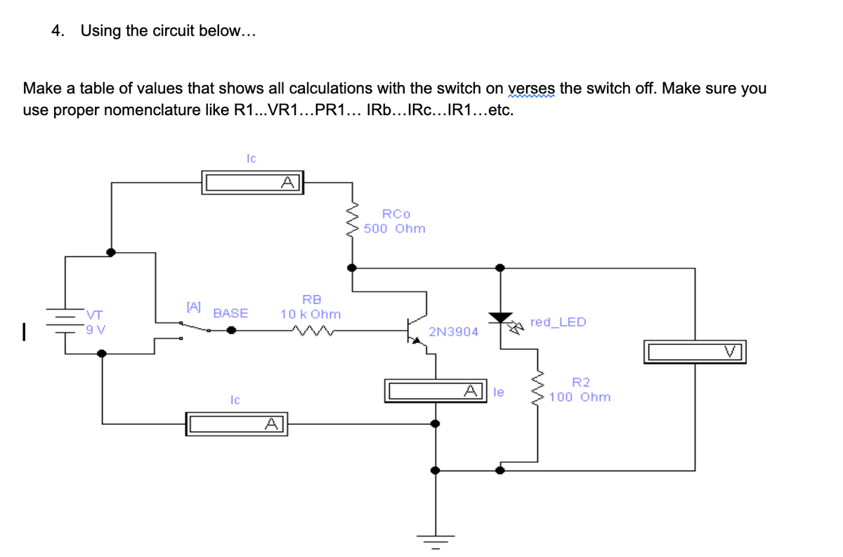 4. Using the circuit below...
Make a table of values that shows all calculations with the switch on verses the switch off. Make sure you
use proper nomenclature like R1...VR1...PR1... IRb...IRc...IR1...etc.
Ic
RCo
500 Ohm
RB
[A]
VT
BASE
10k Ohm
red_LED
2N3904
R2
le
Ic
100 Ohm
Al

