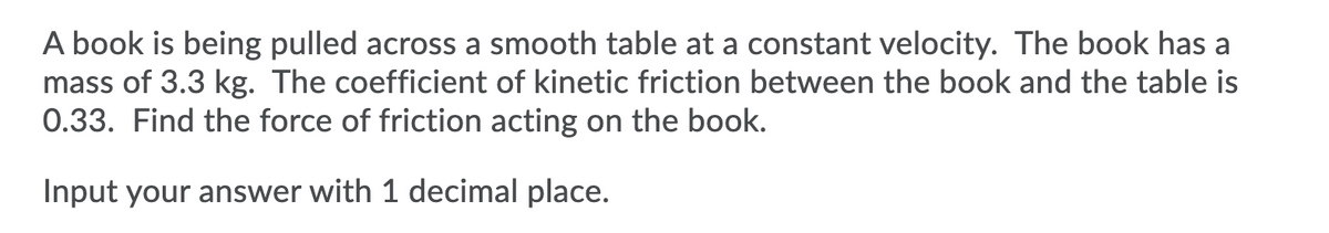 A book is being pulled across a smooth table at a constant velocity. The book has a
mass of 3.3 kg. The coefficient of kinetic friction between the book and the table is
0.33. Find the force of friction acting on the book.
Input your answer with 1 decimal place.
