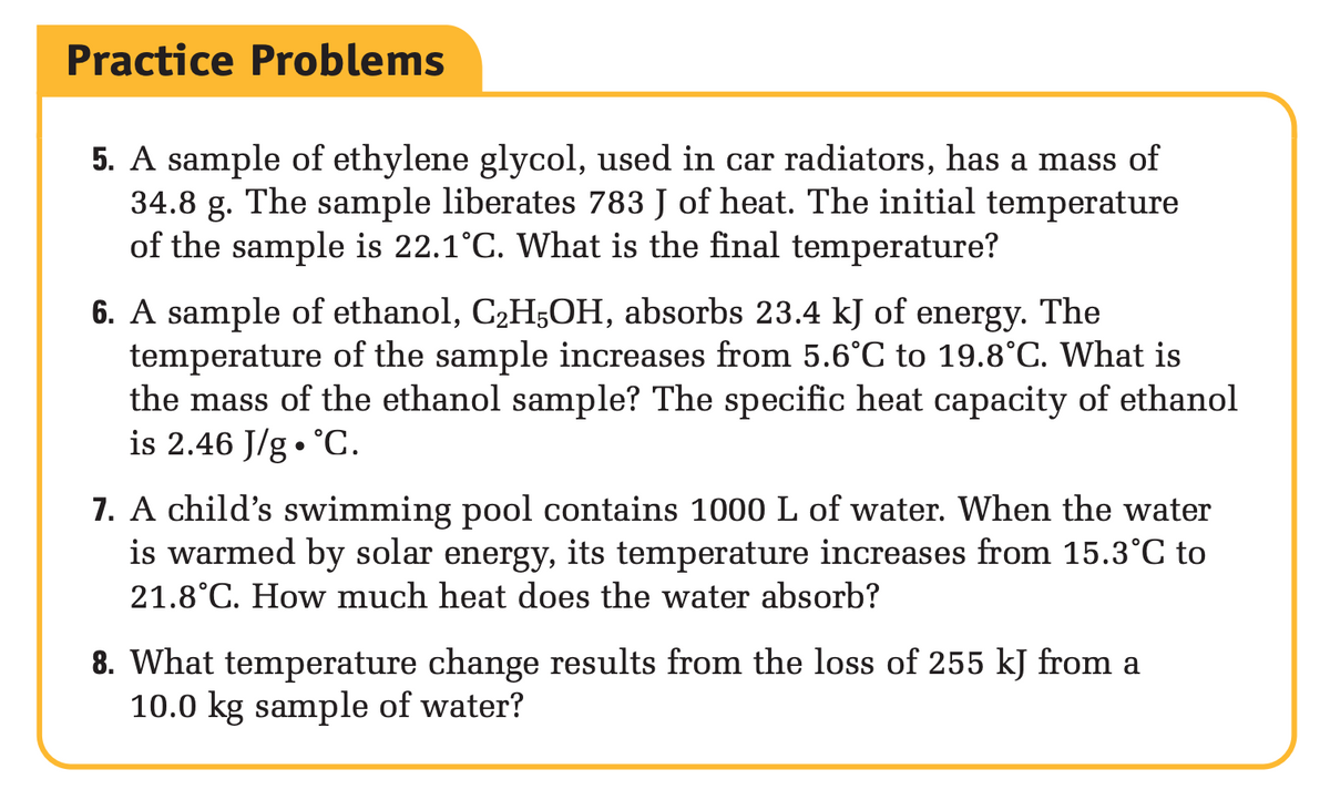 Practice Problems
5. A sample of ethylene glycol, used in car radiators, has a mass of
34.8 g. The sample liberates 783 J of heat. The initial temperature
of the sample is 22.1°C. What is the final temperature?
6. A sample of ethanol, C₂H5OH, absorbs 23.4 kJ of energy. The
temperature of the sample increases from 5.6°C to 19.8°C. What is
the mass of the ethanol sample? The specific heat capacity of ethanol
is 2.46 J/g °C.
7. A child's swimming pool contains 1000 L of water. When the water
is warmed by solar energy, its temperature increases from 15.3°C to
21.8°C. How much heat does the water absorb?
8. What temperature change results from the loss of 255 kJ from a
10.0 kg sample of water?