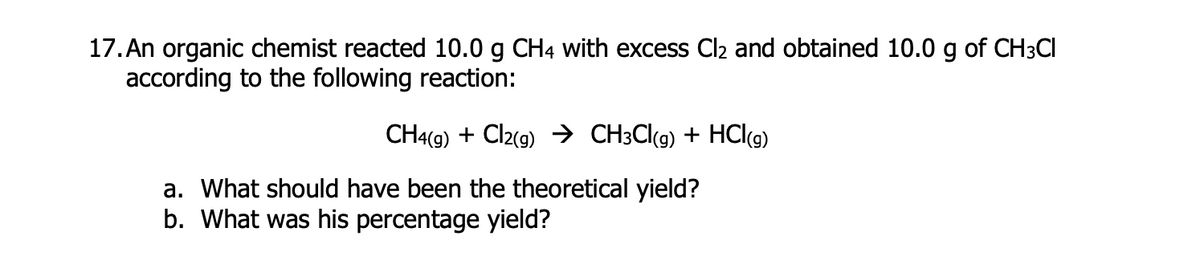 17. An organic chemist reacted 10.0 g CH4 with excess Cl2 and obtained 10.0 g of CH3CI
according to the following reaction:
CH4(9) + Cl2(9) → CH3C(9) + HCl(9)
a. What should have been the theoretical yield?
b. What was his percentage yield?
