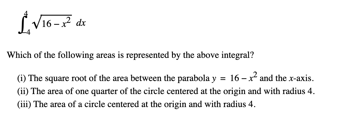 £₂√16-x² dx
Which of the following areas is represented by the above integral?
(i) The square root of the area between the parabola y = 16 - x² and the x-axis.
(ii) The area of one quarter of the circle centered at the origin and with radius 4.
(iii) The area of a circle centered at the origin and with radius 4.