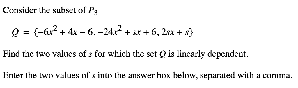 Consider the subset of P3
Q = {−6x² + 4x − 6, −24x² + sx + 6, 2sx + s}
Find the two values of s for which the set Q is linearly dependent.
Enter the two values of s into the answer box below, separated with a comma.