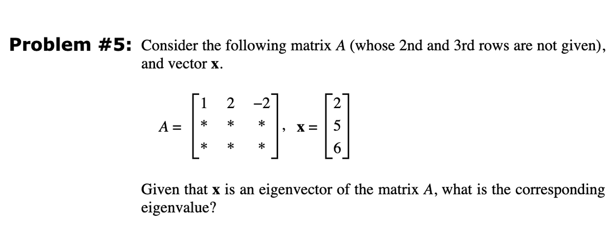 Problem #5: Consider the following matrix A (whose 2nd and 3rd rows are not given),
and vector x.
1 2
*
*
-⠀⠀3-0
X = 5
*
*
A= =
2
6
Given that x is an eigenvector of the matrix A, what is the corresponding
eigenvalue?