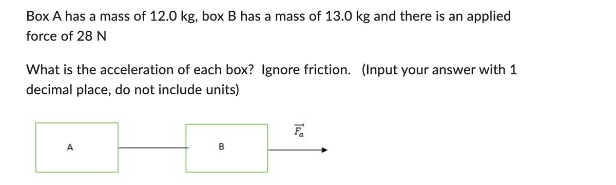 Box A has a mass of 12.0 kg, box B has mass of 13.0 kg and there is an applied
force of 28 N
What is the acceleration of each box? Ignore friction. (Input your answer with 1
decimal place, do not include units)
Fa
A
B