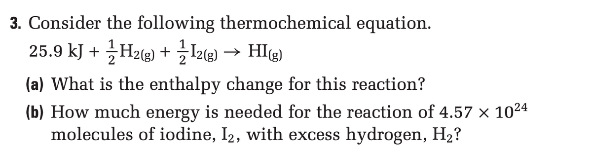 3. Consider the following thermochemical equation.
25.9 kJ + H2(g) + 12(g) → HI(g)
(a) What is the enthalpy change for this reaction?
(b) How much energy is needed for the reaction of 4.57 × 10²4
molecules of iodine, I2, with excess hydrogen, H₂?