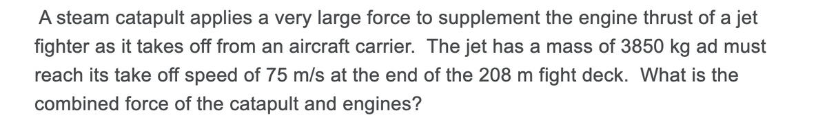 A steam catapult applies a very large force to supplement the engine thrust of a jet
fighter as it takes off from an aircraft carrier. The jet has a mass of 3850 kg ad must
reach its take off speed of 75 m/s at the end of the 208 m fight deck. What is the
combined force of the catapult and engines?
