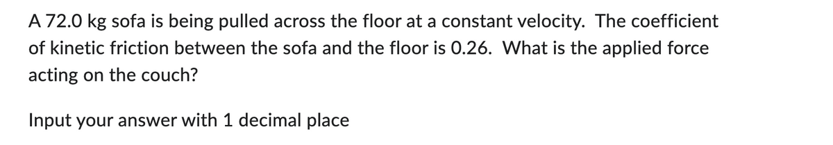 A 72.0 kg sofa is being pulled across the floor at a constant velocity. The coefficient
of kinetic friction between the sofa and the floor is 0.26. What is the applied force
acting on the couch?
Input your answer with 1 decimal place