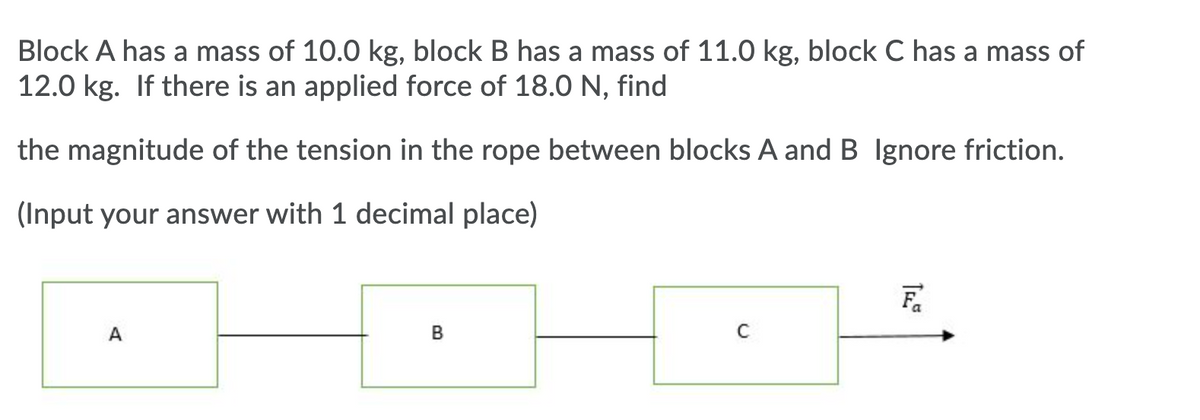 Block A has a mass of 10.0 kg, block B has a mass of 11.0 kg, block C has a mass of
12.0 kg. If there is an applied force of 18.0 N, find
the magnitude of the tension in the rope between blocks A and B Ignore friction.
(Input your answer with 1 decimal place)
A
B
T
