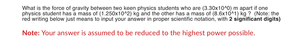What is the force of gravity between two keen physics students who are (3.30x10^0) m apart if one
physics student has a mass of (1.250x10^2) kg and the other has a mass of (8.6x10^1) kg ? (Note: the
red writing below just means to input your answer in proper scientific notation, with 2 significant digits)
Note: Your answer is assumed to be reduced to the highest power possible.