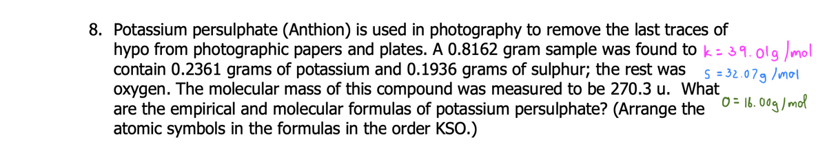 8. Potassium persulphate (Anthion) is used in photography to remove the last traces of
hypo from photographic papers and plates. A 0.8162 gram sample was found to k=39.019 mol
contain 0.2361 grams of potassium and 0.1936 grams of sulphur; the rest was
oxygen. The molecular mass of this compound was measured to be 270.3 u. What
are the empirical and molecular formulas of potassium persulphate? (Arrange the 0= 16. 0og/ mot
atomic symbols in the formulas in the order KSo.)
S = 32.079 /mol
