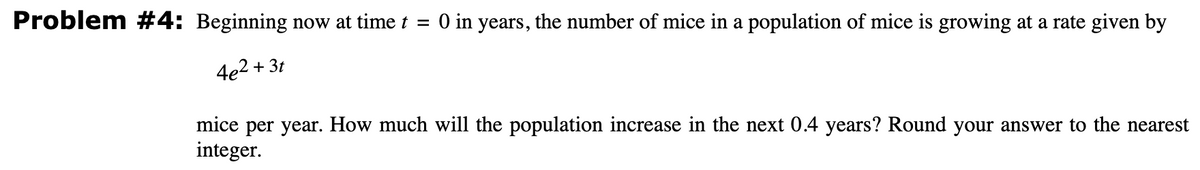 Problem #4: Beginning now at time t = 0 in years, the number of mice in a population of mice is growing at a rate given by
4e²+3t
mice per year. How much will the population increase in the next 0.4 years? Round your answer to the nearest
integer.