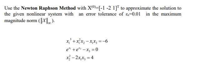 Use the Newton Raphson Method with X®)=[-1 -2 1]T to approximate the solution to
the given nonlinear system with an error tolerance of &=0.01 in the maximum
magnitude norm (|X).
x,' + xx, - x,x, = -6
e +e* -x, = 0
x - 2x,x, = 4
